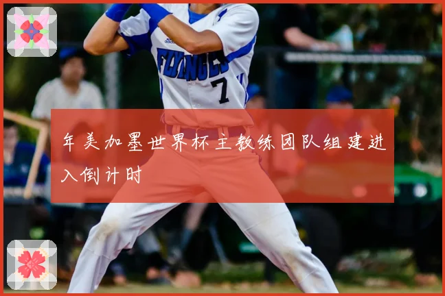 年美加墨世界杯主教练团队组建进入倒计时