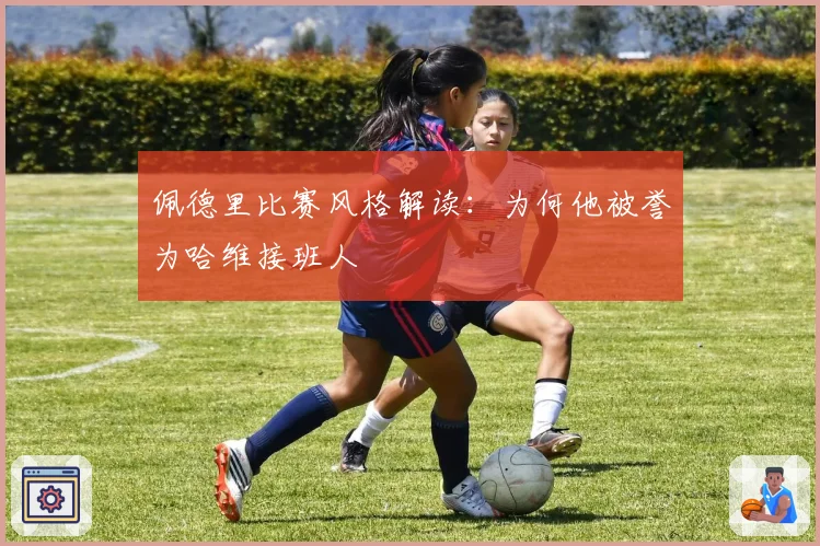 佩德里比赛风格解读：为何他被誉为哈维接班人