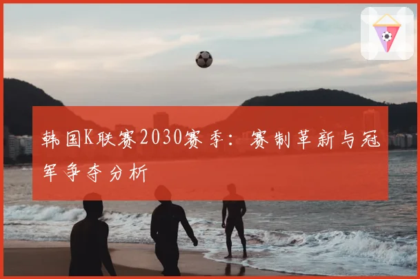 韩国K联赛2030赛季:赛制革新与冠军争夺分析