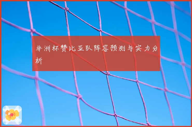 非洲杯赞比亚队阵容预测与实力分析