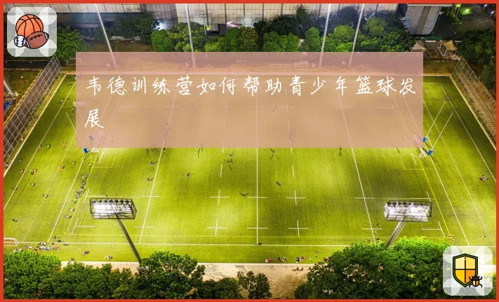 韦德训练营如何帮助青少年篮球发展