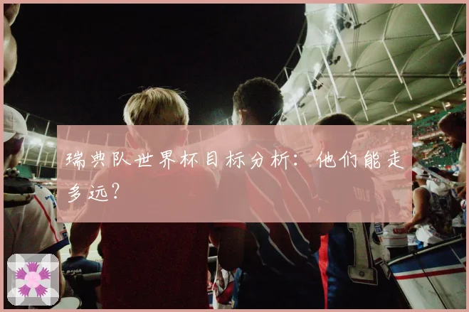 瑞典队世界杯目标分析:他们能走多远?