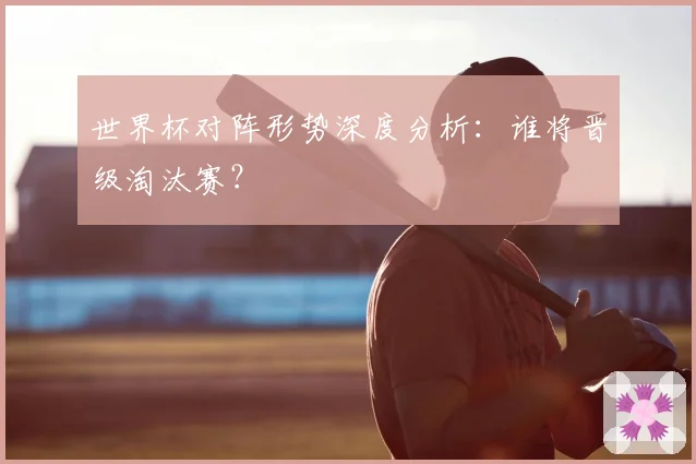 世界杯对阵形势深度分析:谁将晋级淘汰赛?