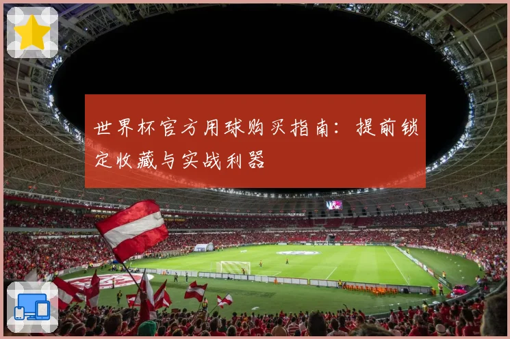 世界杯官方用球购买指南:提前锁定收藏与实战利器